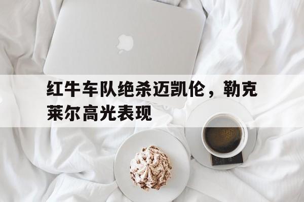 红牛车队绝杀迈凯伦，勒克莱尔高光表现